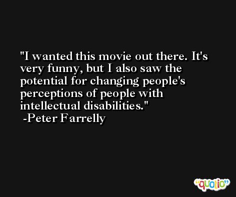 I wanted this movie out there. It's very funny, but I also saw the potential for changing people's perceptions of people with intellectual disabilities. -Peter Farrelly