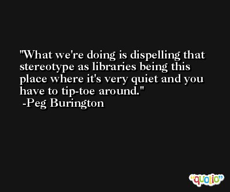 What we're doing is dispelling that stereotype as libraries being this place where it's very quiet and you have to tip-toe around. -Peg Burington