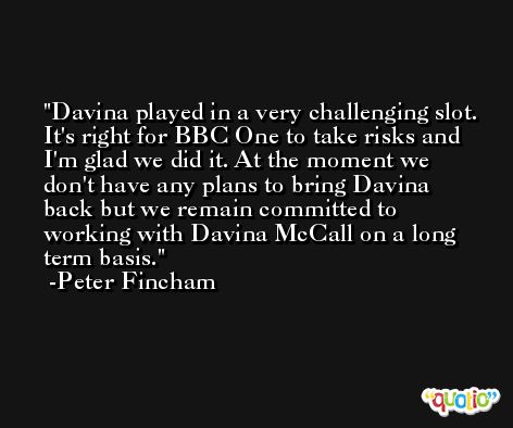 Davina played in a very challenging slot. It's right for BBC One to take risks and I'm glad we did it. At the moment we don't have any plans to bring Davina back but we remain committed to working with Davina McCall on a long term basis. -Peter Fincham