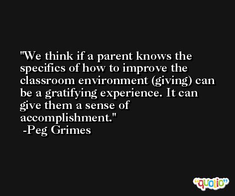 We think if a parent knows the specifics of how to improve the classroom environment (giving) can be a gratifying experience. It can give them a sense of accomplishment. -Peg Grimes