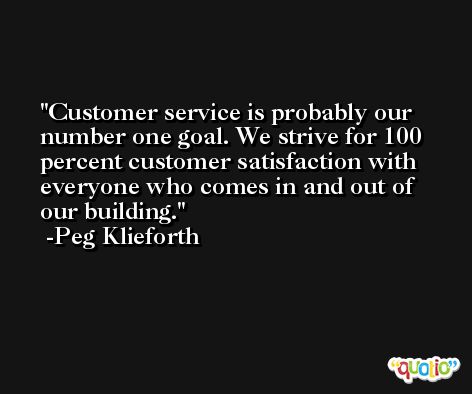Customer service is probably our number one goal. We strive for 100 percent customer satisfaction with everyone who comes in and out of our building. -Peg Klieforth