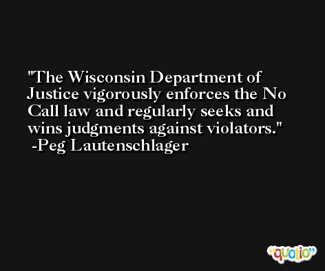The Wisconsin Department of Justice vigorously enforces the No Call law and regularly seeks and wins judgments against violators. -Peg Lautenschlager