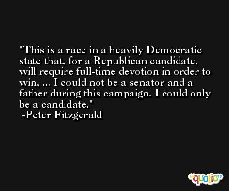 This is a race in a heavily Democratic state that, for a Republican candidate, will require full-time devotion in order to win, ... I could not be a senator and a father during this campaign. I could only be a candidate. -Peter Fitzgerald