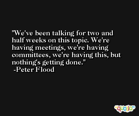 We've been talking for two and half weeks on this topic. We're having meetings, we're having committees, we're having this, but nothing's getting done. -Peter Flood