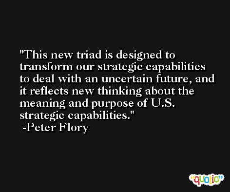 This new triad is designed to transform our strategic capabilities to deal with an uncertain future, and it reflects new thinking about the meaning and purpose of U.S. strategic capabilities. -Peter Flory