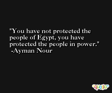 You have not protected the people of Egypt, you have protected the people in power. -Ayman Nour