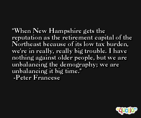 When New Hampshire gets the reputation as the retirement capital of the Northeast because of its low tax burden, we're in really, really big trouble. I have nothing against older people, but we are unbalancing the demography; we are unbalancing it big time. -Peter Francese