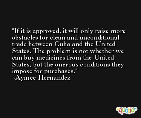 If it is approved, it will only raise more obstacles for clean and unconditional trade between Cuba and the United States. The problem is not whether we can buy medicines from the United States, but the onerous conditions they impose for purchases. -Aymee Hernandez
