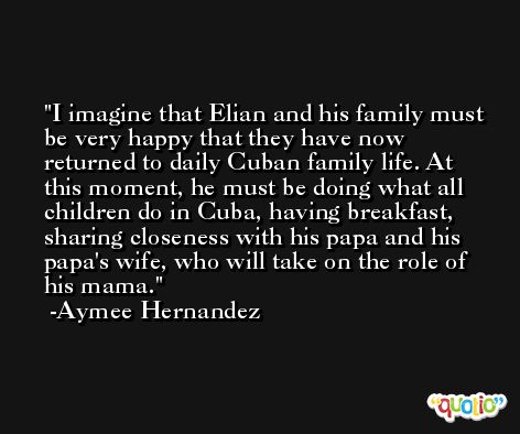 I imagine that Elian and his family must be very happy that they have now returned to daily Cuban family life. At this moment, he must be doing what all children do in Cuba, having breakfast, sharing closeness with his papa and his papa's wife, who will take on the role of his mama. -Aymee Hernandez
