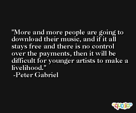 More and more people are going to download their music, and if it all stays free and there is no control over the payments, then it will be difficult for younger artists to make a livelihood. -Peter Gabriel