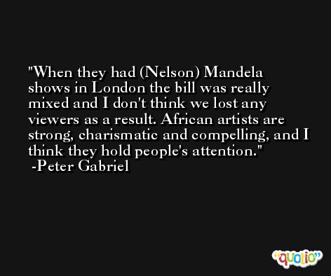 When they had (Nelson) Mandela shows in London the bill was really mixed and I don't think we lost any viewers as a result. African artists are strong, charismatic and compelling, and I think they hold people's attention. -Peter Gabriel
