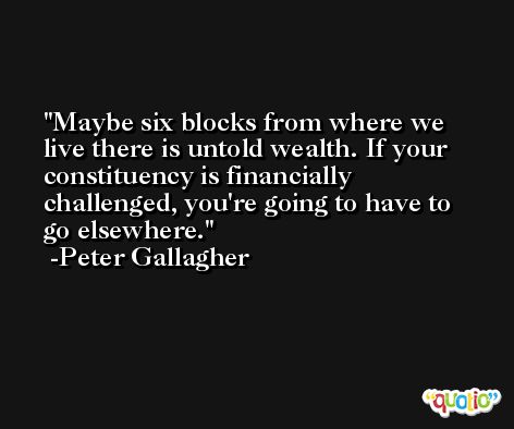 Maybe six blocks from where we live there is untold wealth. If your constituency is financially challenged, you're going to have to go elsewhere. -Peter Gallagher
