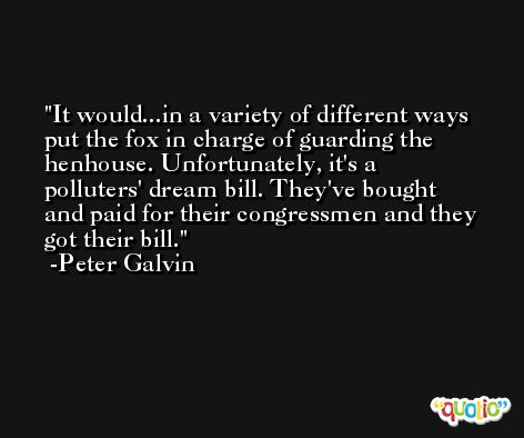 It would...in a variety of different ways put the fox in charge of guarding the henhouse. Unfortunately, it's a polluters' dream bill. They've bought and paid for their congressmen and they got their bill. -Peter Galvin