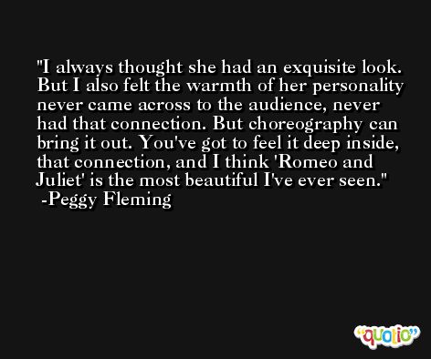 I always thought she had an exquisite look. But I also felt the warmth of her personality never came across to the audience, never had that connection. But choreography can bring it out. You've got to feel it deep inside, that connection, and I think 'Romeo and Juliet' is the most beautiful I've ever seen. -Peggy Fleming