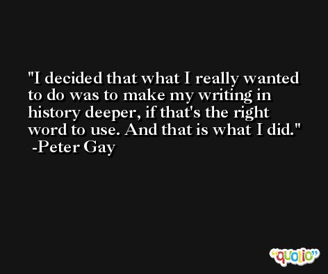 I decided that what I really wanted to do was to make my writing in history deeper, if that's the right word to use. And that is what I did. -Peter Gay