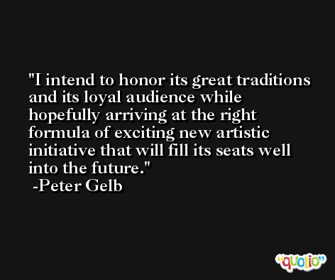 I intend to honor its great traditions and its loyal audience while hopefully arriving at the right formula of exciting new artistic initiative that will fill its seats well into the future. -Peter Gelb