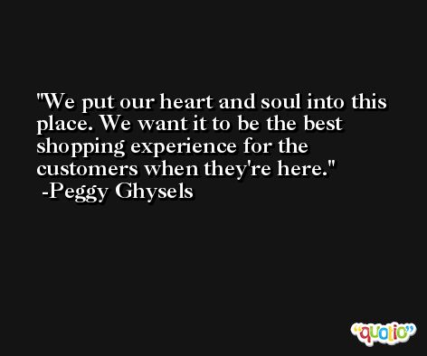 We put our heart and soul into this place. We want it to be the best shopping experience for the customers when they're here. -Peggy Ghysels
