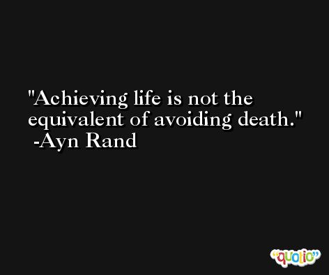 Achieving life is not the equivalent of avoiding death. -Ayn Rand