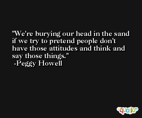 We're burying our head in the sand if we try to pretend people don't have those attitudes and think and say those things. -Peggy Howell