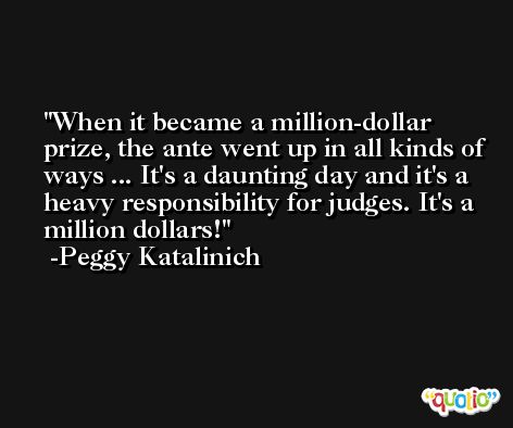 When it became a million-dollar prize, the ante went up in all kinds of ways ... It's a daunting day and it's a heavy responsibility for judges. It's a million dollars! -Peggy Katalinich