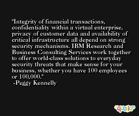 Integrity of financial transactions, confidentiality within a virtual enterprise, privacy of customer data and availability of critical infrastructure all depend on strong security mechanisms. IBM Research and Business Consulting Services work together to offer world-class solutions to everyday security threats that make sense for your business, whether you have 100 employees or 100,000. -Peggy Kennelly