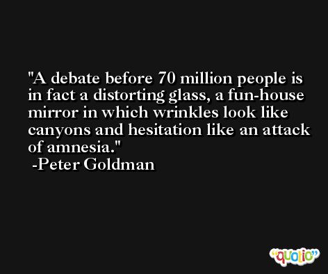 A debate before 70 million people is in fact a distorting glass, a fun-house mirror in which wrinkles look like canyons and hesitation like an attack of amnesia. -Peter Goldman