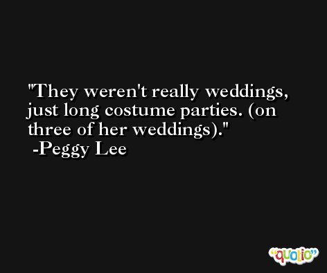 They weren't really weddings, just long costume parties. (on three of her weddings). -Peggy Lee