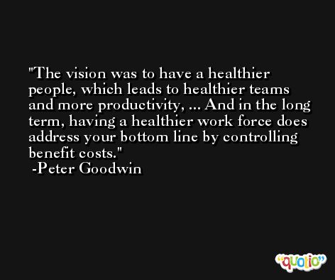 The vision was to have a healthier people, which leads to healthier teams and more productivity, ... And in the long term, having a healthier work force does address your bottom line by controlling benefit costs. -Peter Goodwin