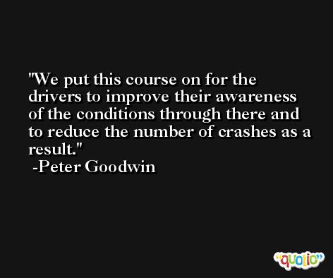 We put this course on for the drivers to improve their awareness of the conditions through there and to reduce the number of crashes as a result. -Peter Goodwin