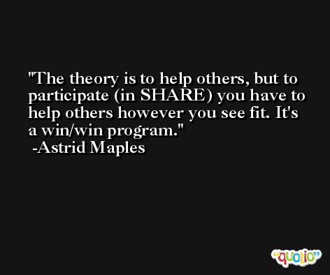 The theory is to help others, but to participate (in SHARE) you have to help others however you see fit. It's a win/win program. -Astrid Maples