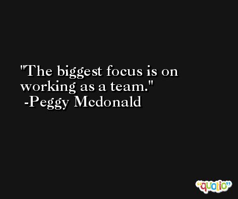 The biggest focus is on working as a team. -Peggy Mcdonald