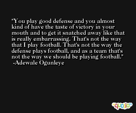 You play good defense and you almost kind of have the taste of victory in your mouth and to get it snatched away like that is really embarrassing. That's not the way that I play football. That's not the way the defense plays football, and as a team that's not the way we should be playing football. -Adewale Ogunleye