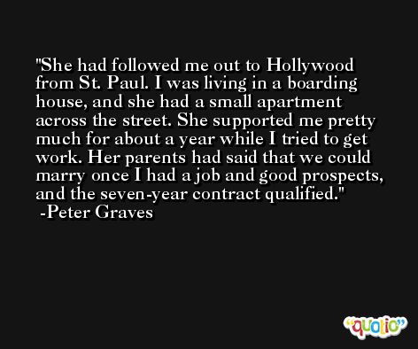 She had followed me out to Hollywood from St. Paul. I was living in a boarding house, and she had a small apartment across the street. She supported me pretty much for about a year while I tried to get work. Her parents had said that we could marry once I had a job and good prospects, and the seven-year contract qualified. -Peter Graves