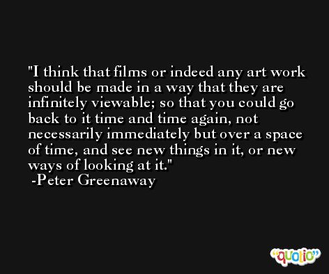 I think that films or indeed any art work should be made in a way that they are infinitely viewable; so that you could go back to it time and time again, not necessarily immediately but over a space of time, and see new things in it, or new ways of looking at it. -Peter Greenaway
