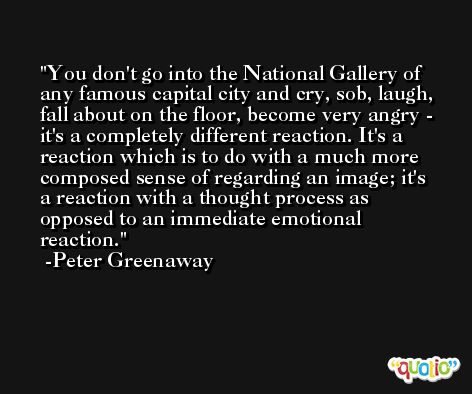 You don't go into the National Gallery of any famous capital city and cry, sob, laugh, fall about on the floor, become very angry - it's a completely different reaction. It's a reaction which is to do with a much more composed sense of regarding an image; it's a reaction with a thought process as opposed to an immediate emotional reaction. -Peter Greenaway