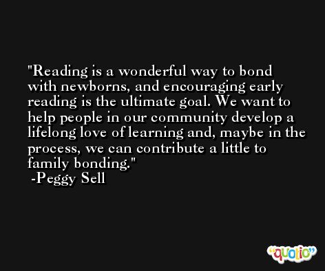 Reading is a wonderful way to bond with newborns, and encouraging early reading is the ultimate goal. We want to help people in our community develop a lifelong love of learning and, maybe in the process, we can contribute a little to family bonding. -Peggy Sell