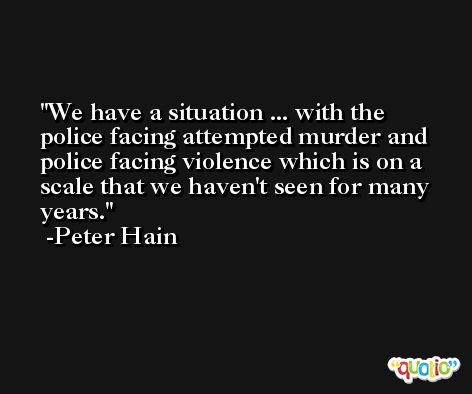 We have a situation ... with the police facing attempted murder and police facing violence which is on a scale that we haven't seen for many years. -Peter Hain