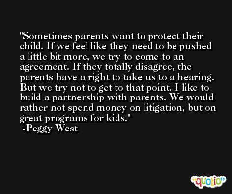 Sometimes parents want to protect their child. If we feel like they need to be pushed a little bit more, we try to come to an agreement. If they totally disagree, the parents have a right to take us to a hearing. But we try not to get to that point. I like to build a partnership with parents. We would rather not spend money on litigation, but on great programs for kids. -Peggy West