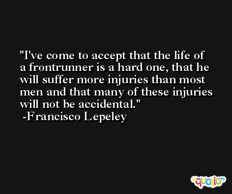 I've come to accept that the life of a frontrunner is a hard one, that he will suffer more injuries than most men and that many of these injuries will not be accidental. -Francisco Lepeley