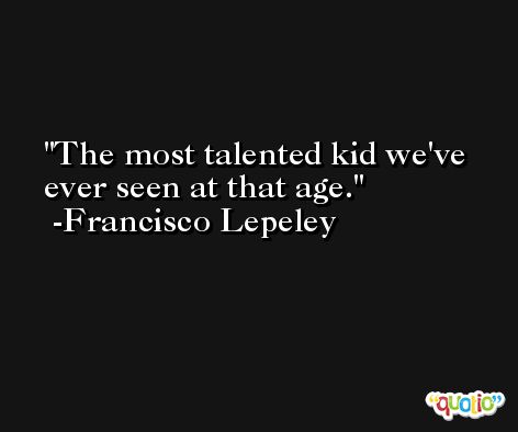 The most talented kid we've ever seen at that age. -Francisco Lepeley