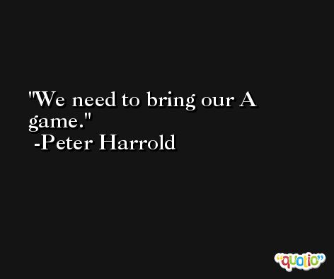 We need to bring our A game. -Peter Harrold