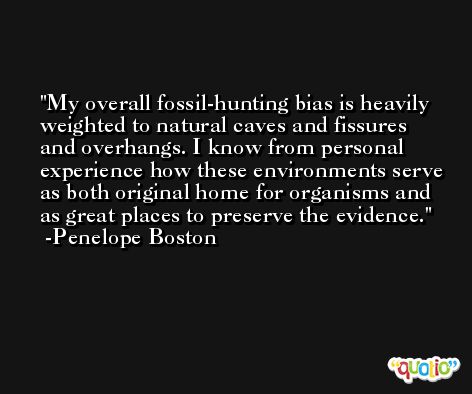 My overall fossil-hunting bias is heavily weighted to natural caves and fissures and overhangs. I know from personal experience how these environments serve as both original home for organisms and as great places to preserve the evidence. -Penelope Boston