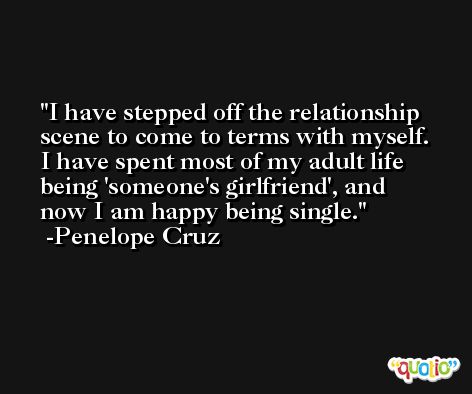 I have stepped off the relationship scene to come to terms with myself. I have spent most of my adult life being 'someone's girlfriend', and now I am happy being single. -Penelope Cruz