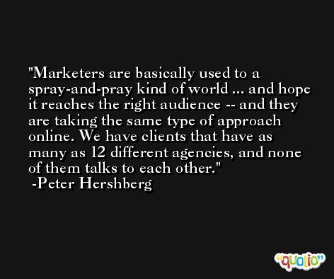 Marketers are basically used to a spray-and-pray kind of world ... and hope it reaches the right audience -- and they are taking the same type of approach online. We have clients that have as many as 12 different agencies, and none of them talks to each other. -Peter Hershberg