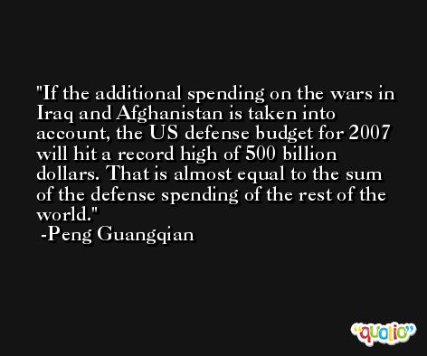 If the additional spending on the wars in Iraq and Afghanistan is taken into account, the US defense budget for 2007 will hit a record high of 500 billion dollars. That is almost equal to the sum of the defense spending of the rest of the world. -Peng Guangqian
