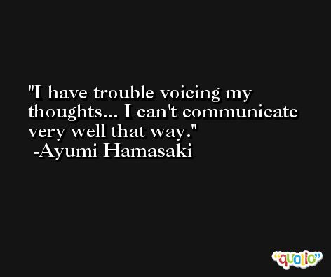 I have trouble voicing my thoughts... I can't communicate very well that way. -Ayumi Hamasaki