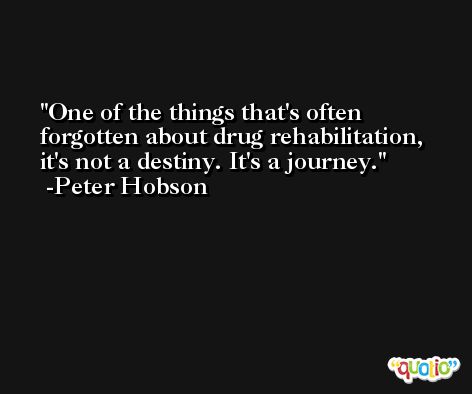 One of the things that's often forgotten about drug rehabilitation, it's not a destiny. It's a journey. -Peter Hobson
