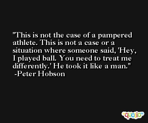 This is not the case of a pampered athlete. This is not a case or a situation where someone said, 'Hey, I played ball. You need to treat me differently.' He took it like a man. -Peter Hobson