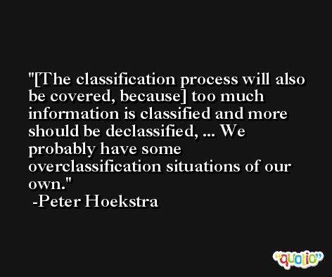 [The classification process will also be covered, because] too much information is classified and more should be declassified, ... We probably have some overclassification situations of our own. -Peter Hoekstra
