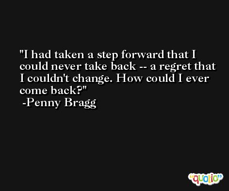 I had taken a step forward that I could never take back -- a regret that I couldn't change. How could I ever come back? -Penny Bragg
